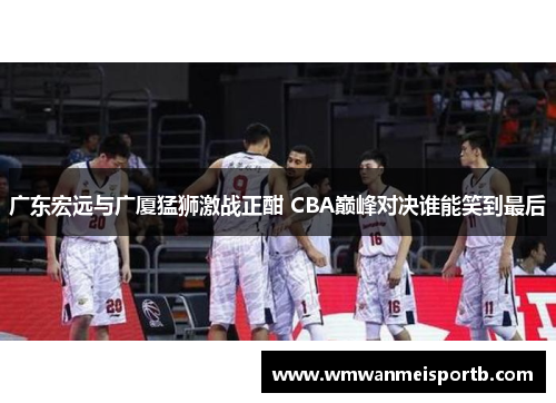 广东宏远与广厦猛狮激战正酣 CBA巅峰对决谁能笑到最后